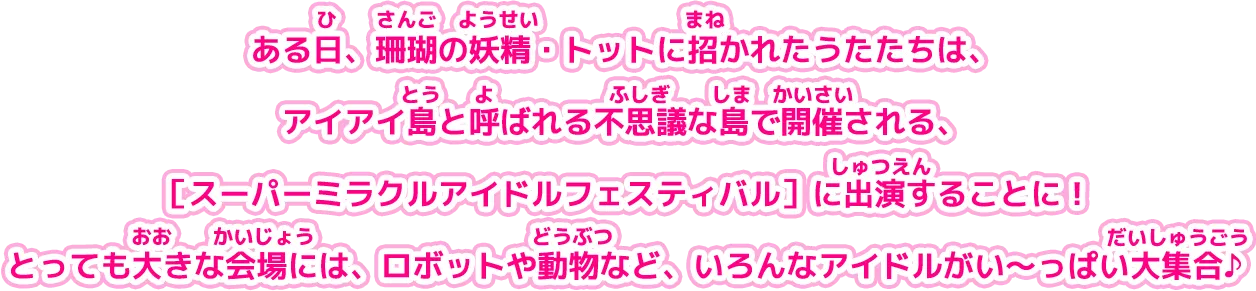 ある日、珊瑚の妖精・トットに招かれたうたたちは、 アイアイ島と呼ばれる不思議な島で開催される、［スーパーミラクルアイドルフェスティバル］に出演することに！とっても大きな会場には、ロボットや動物など、いろんなアイドルがい〜っぱい大集合♪