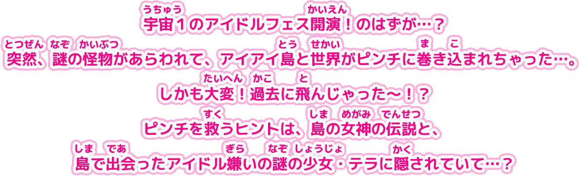 宇宙１のアイドルフェス開演！のはずが…？突然、謎の怪物があらわれて、アイアイ島と世界がピンチに巻き込まれちゃった…。しかも大変！過去に飛んじゃった～！？ピンチを救うヒントは、島の女神の伝説と、島で出会ったアイドル嫌いの謎の少女・テラに隠されていて…？